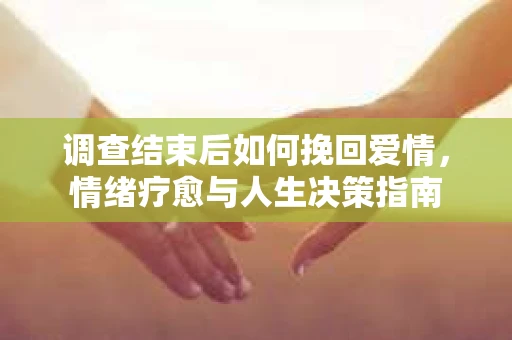 调查结束后如何挽回爱情,情绪疗愈与人生决策指南 调查结束后如何挽回爱情,情绪疗愈与人生决策指南