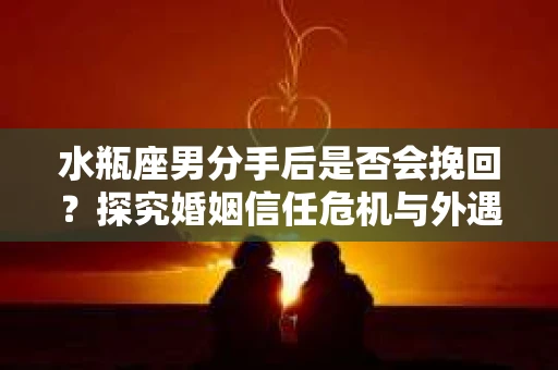 水瓶座男分手后是否会挽回？探究婚姻信任危机与外遇嫌疑的应对策略