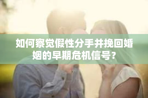 如何察觉假性分手并挽回婚姻的早期危机信号? 如何察觉假性分手并挽回婚姻的早期危机信号?