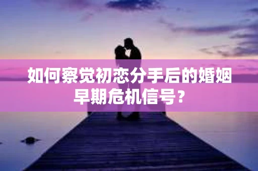 如何察觉初恋分手后的婚姻早期危机信号？