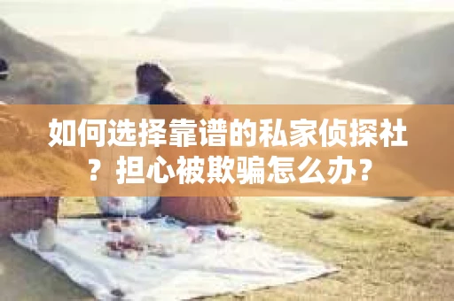 如何选择靠谱的私家侦探社？担心被欺骗怎么办？