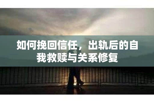 如何挽回信任,出轨后的自我救赎与关系修复 如何挽回信任,出轨后的自我救赎与关系修复