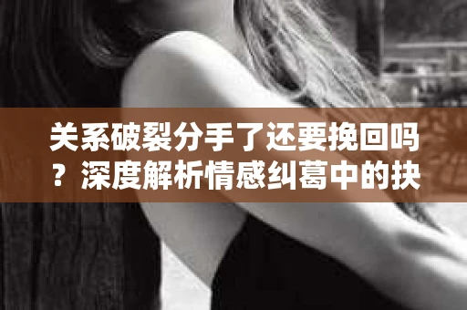 关系破裂分手了还要挽回吗？深度解析情感纠葛中的抉择