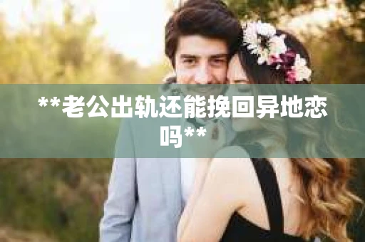 **老公出轨还能挽回异地恋吗**