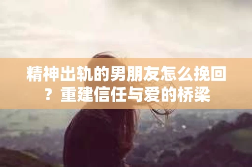 精神出轨的男朋友怎么挽回？重建信任与爱的桥梁