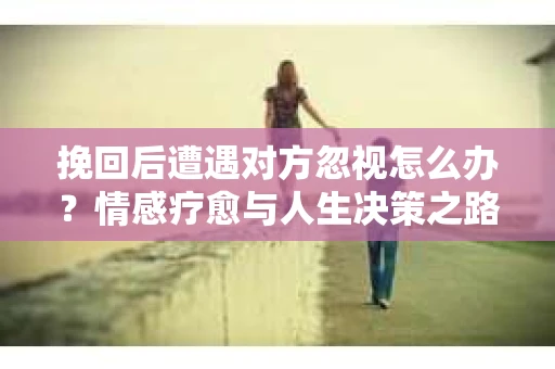 挽回后遭遇对方忽视怎么办?情感疗愈与人生决策之路 挽回后遭遇对方忽视怎么办?情感疗愈与人生决策之路