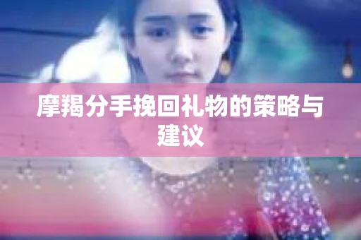 摩羯分手挽回礼物的策略与建议
