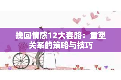挽回情感12大套路：重塑关系的策略与技巧