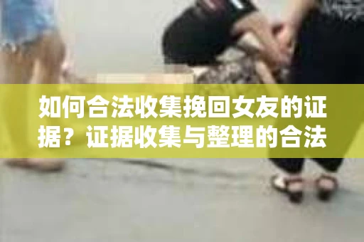 如何合法收集挽回女友的证据？证据收集与整理的合法策略怎么办？