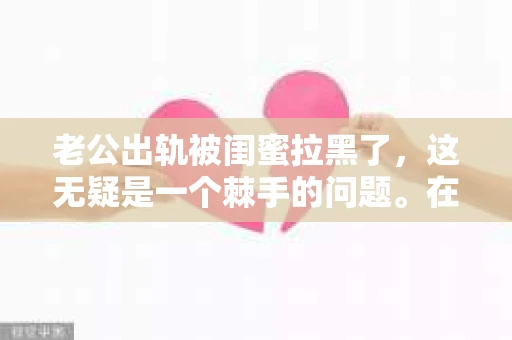 老公出轨被闺蜜拉黑了,这无疑是一个棘手的问题。在这个问题上,我想要和大家分享一下我的看法和经历,希望能给大家带来一些启示。 老公出轨被闺蜜拉黑了,这无疑是一个棘手的问题。在这个问题上,我想要和大家分享一下我的看法和经历,希望能给大家带来一些启示。