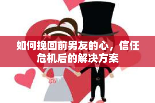 如何挽回前男友的心,信任危机后的解决方案 如何挽回前男友的心,信任危机后的解决方案
