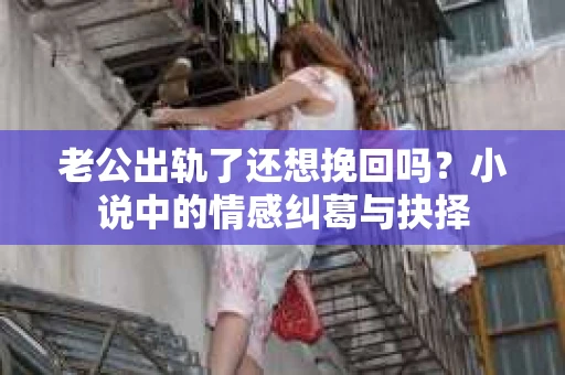 老公出轨了还想挽回吗？小说中的情感纠葛与抉择
