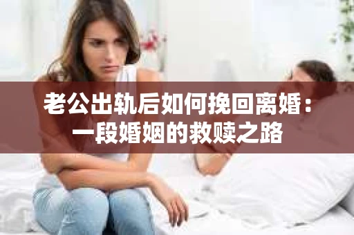老公出轨后如何挽回离婚：一段婚姻的救赎之路