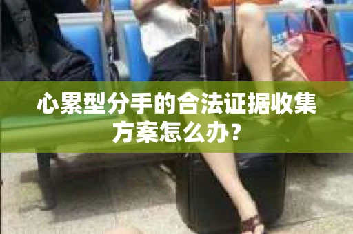 心累型分手的合法证据收集方案怎么办? 心累型分手的合法证据收集方案怎么办?