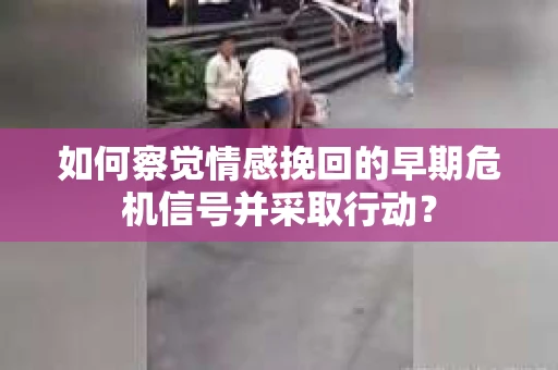 如何察觉情感挽回的早期危机信号并采取行动？
