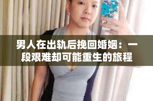 男人在出轨后挽回婚姻:一段艰难却可能重生的旅程 男人在出轨后挽回婚姻:一段艰难却可能重生的旅程