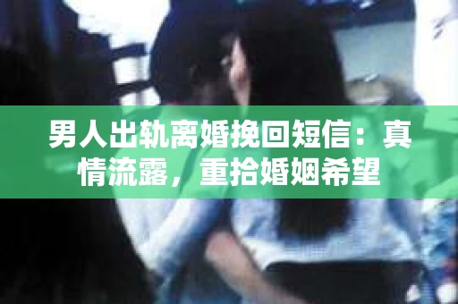 男人出轨离婚挽回短信：真情流露，重拾婚姻希望