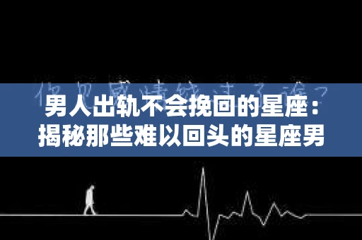 男人出轨不会挽回的星座：揭秘那些难以回头的星座男