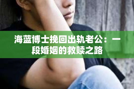 海蓝博士挽回出轨老公：一段婚姻的救赎之路