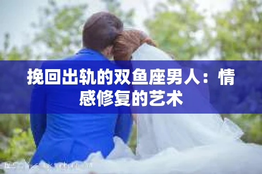 挽回出轨的双鱼座男人：情感修复的艺术