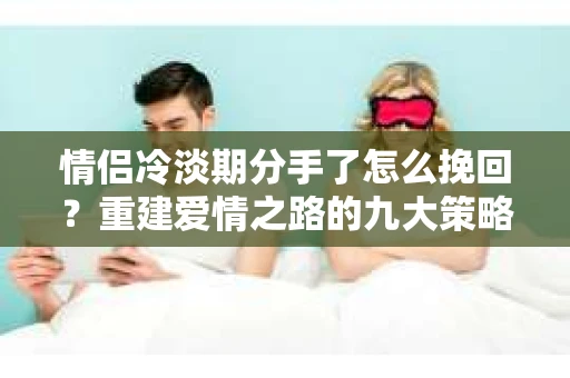 情侣冷淡期分手了怎么挽回？重建爱情之路的九大策略