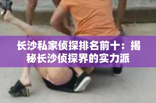 长沙私家侦探排名前十：揭秘长沙侦探界的实力派