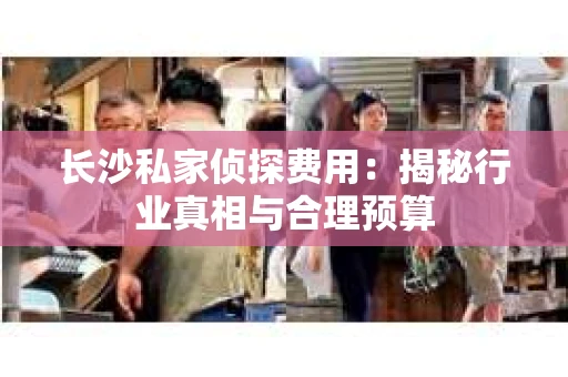 长沙私家侦探费用：揭秘行业真相与合理预算