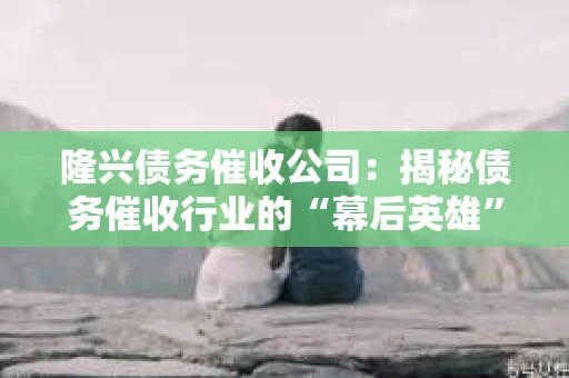 隆兴债务催收公司：揭秘债务催收行业的“幕后英雄”
