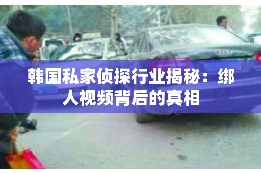 韩国私家侦探行业揭秘:绑人视频背后的真相 韩国私家侦探行业揭秘:绑人视频背后的真相