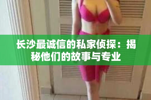 长沙最诚信的私家侦探：揭秘他们的故事与专业