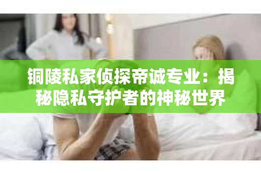 铜陵私家侦探帝诚专业：揭秘隐私守护者的神秘世界