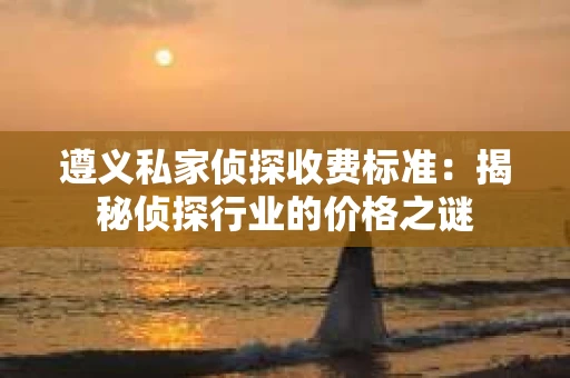 遵义私家侦探收费标准：揭秘侦探行业的价格之谜