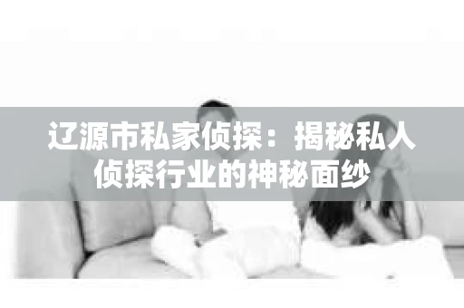 辽源市私家侦探：揭秘私人侦探行业的神秘面纱