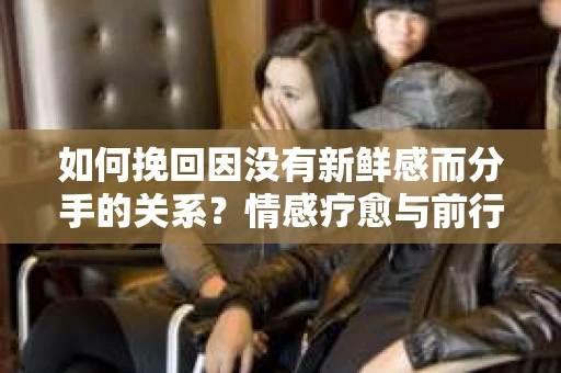 如何挽回因没有新鲜感而分手的关系?情感疗愈与前行计划 如何挽回因没有新鲜感而分手的关系?情感疗愈与前行计划