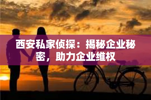 西安私家侦探：揭秘企业秘密，助力企业维权