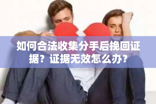 如何合法收集分手后挽回证据?证据无效怎么办? 如何合法收集分手后挽回证据?证据无效怎么办?