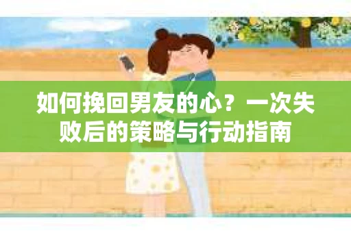 如何挽回男友的心？一次失败后的策略与行动指南