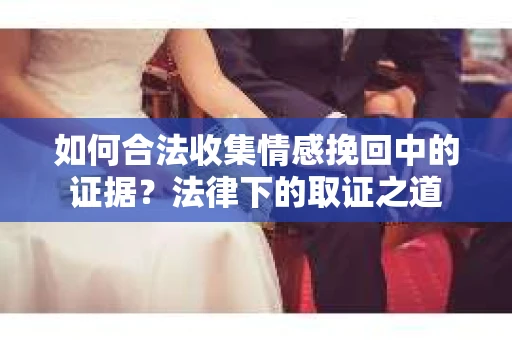 如何合法收集情感挽回中的证据？法律下的取证之道