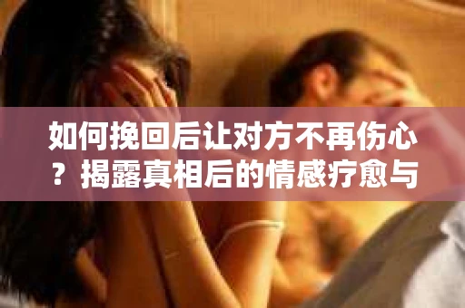 如何挽回后让对方不再伤心？揭露真相后的情感疗愈与前行计划
