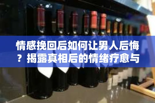 情感挽回后如何让男人后悔？揭露真相后的情绪疗愈与人生决策