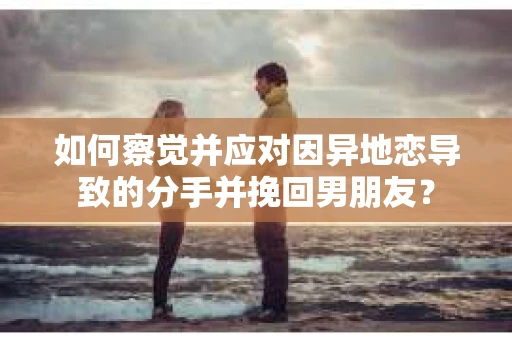 如何察觉并应对因异地恋导致的分手并挽回男朋友？