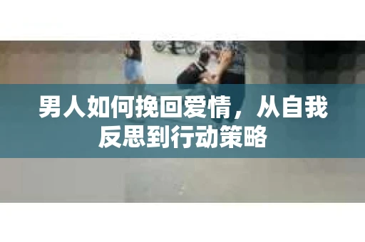 男人如何挽回爱情,从自我反思到行动策略 男人如何挽回爱情,从自我反思到行动策略