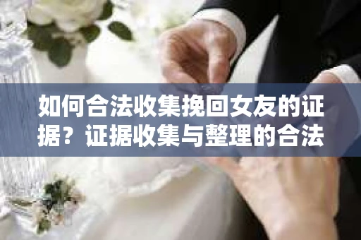 如何合法收集挽回女友的证据？证据收集与整理的合法策略怎么办？