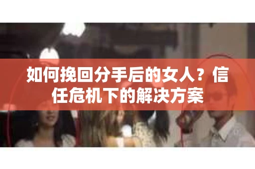如何挽回分手后的女人?信任危机下的解决方案 如何挽回分手后的女人?信任危机下的解决方案