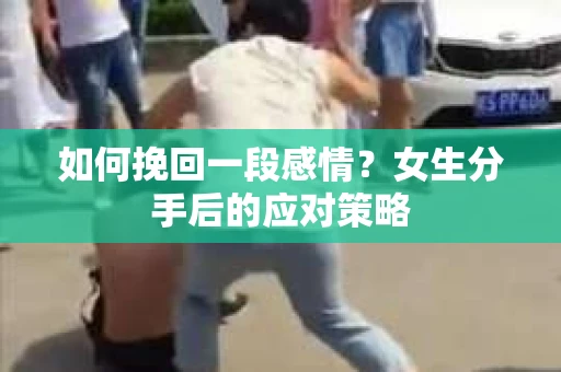 如何挽回一段感情?女生分手后的应对策略 如何挽回一段感情?女生分手后的应对策略