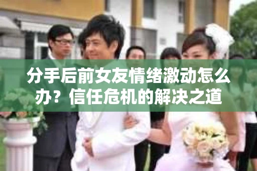 分手后前女友情绪激动怎么办？信任危机的解决之道