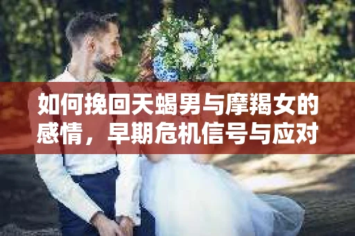 如何挽回天蝎男与摩羯女的感情，早期危机信号与应对策略