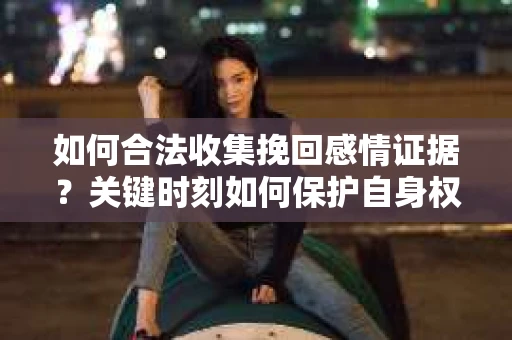 如何合法收集挽回感情证据?关键时刻如何保护自身权益? 如何合法收集挽回感情证据?关键时刻如何保护自身权益?