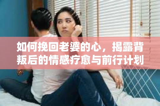如何挽回老婆的心,揭露背叛后的情感疗愈与前行计划 如何挽回老婆的心,揭露背叛后的情感疗愈与前行计划