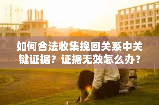 如何合法收集挽回关系中关键证据?证据无效怎么办? 如何合法收集挽回关系中关键证据?证据无效怎么办?